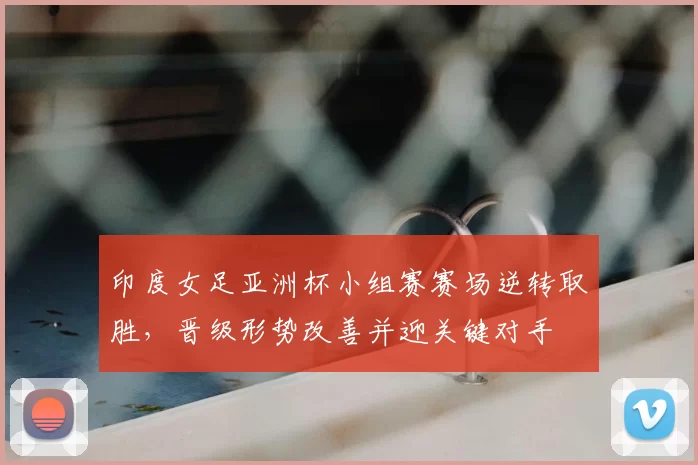 印度女足亚洲杯小组赛赛场逆转取胜,晋级形势改善并迎关键对手