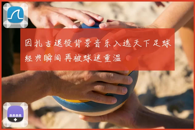 因扎吉退役背景音乐入选天下足球经典瞬间再被球迷重温