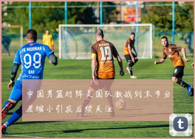 中国男篮对阵美国队激战到末节分差缩小引发后续关注