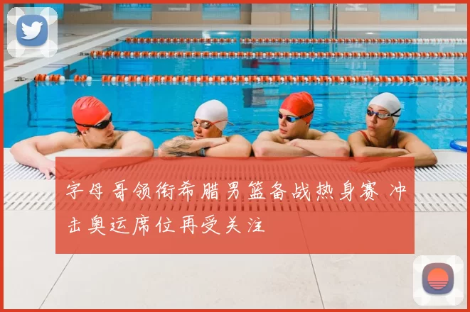 字母哥领衔希腊男篮备战热身赛 冲击奥运席位再受关注