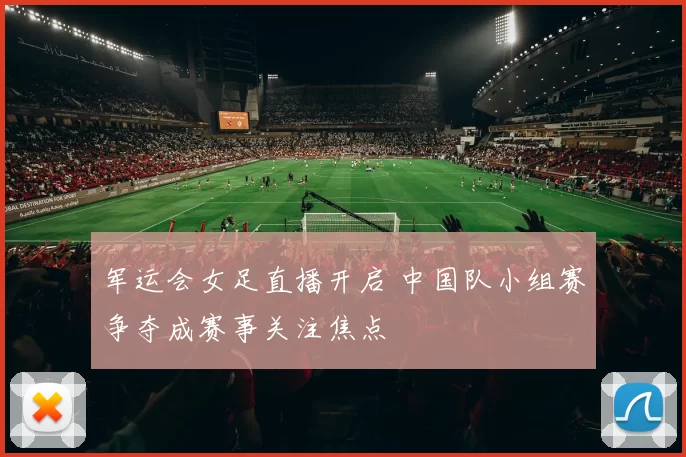 军运会女足直播开启 中国队小组赛争夺成赛事关注焦点