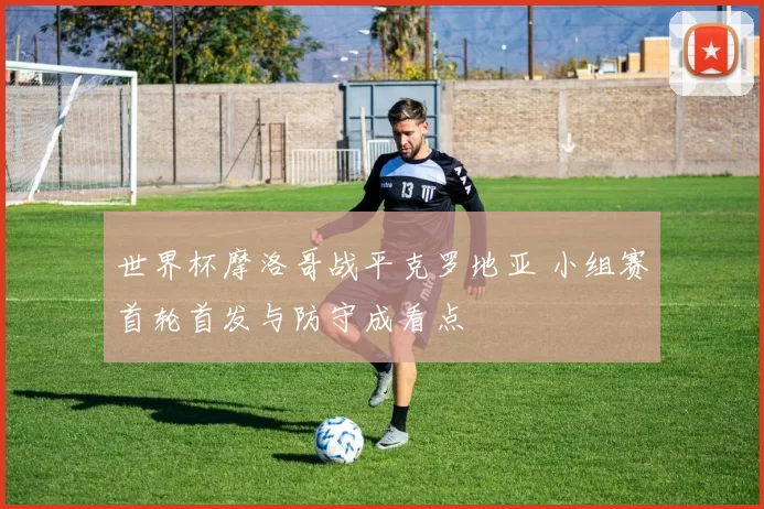 世界杯摩洛哥战平克罗地亚 小组赛首轮首发与防守成看点