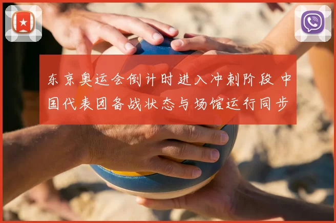 东京奥运会倒计时进入冲刺阶段 中国代表团备战状态与场馆运行同步提速