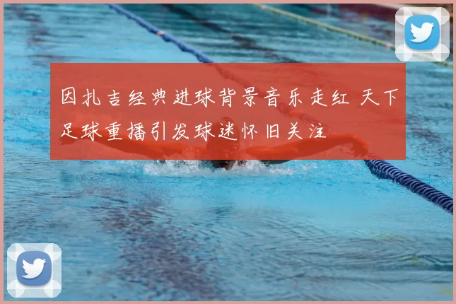 因扎吉经典进球背景音乐走红 天下足球重播引发球迷怀旧关注