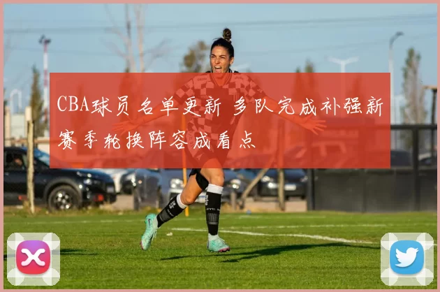 CBA球员名单更新 多队完成补强新赛季轮换阵容成看点