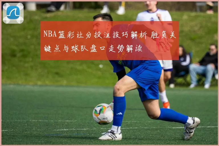 NBA篮彩让分投注技巧解析 胜负关键点与球队盘口走势解读