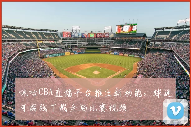 咪咕CBA直播平台推出新功能，球迷可离线下载全场比赛视频