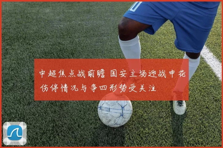 中超焦点战前瞻 国安主场迎战申花 伤停情况与争四形势受关注
