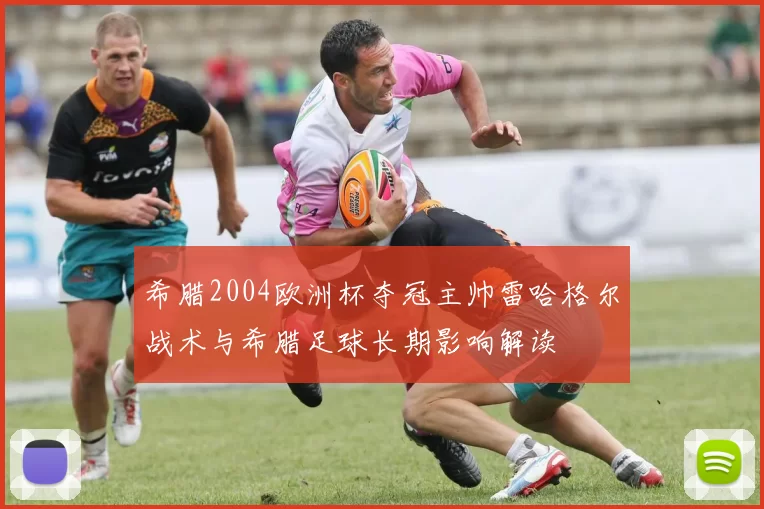 希腊2004欧洲杯夺冠主帅雷哈格尔战术与希腊足球长期影响解读