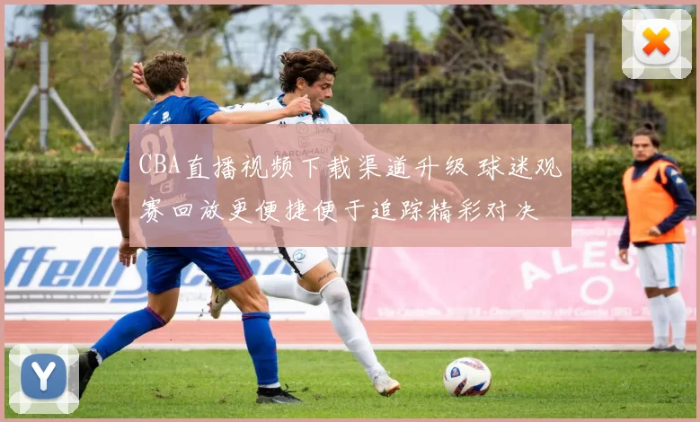 CBA直播视频下载渠道升级 球迷观赛回放更便捷便于追踪精彩对决