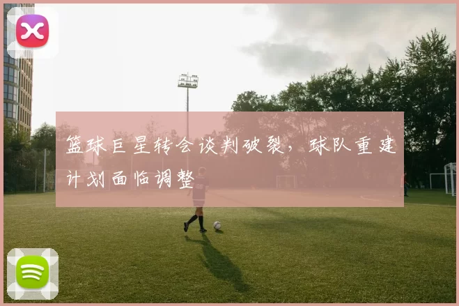 篮球巨星转会谈判破裂，球队重建计划面临调整