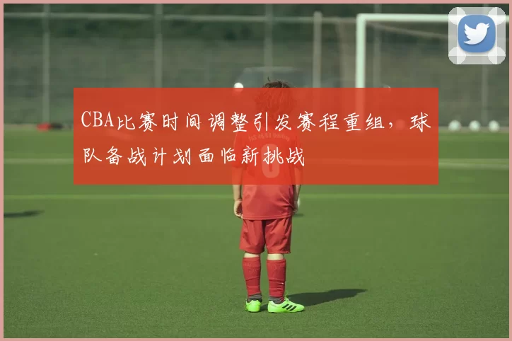 CBA比赛时间调整引发赛程重组，球队备战计划面临新挑战