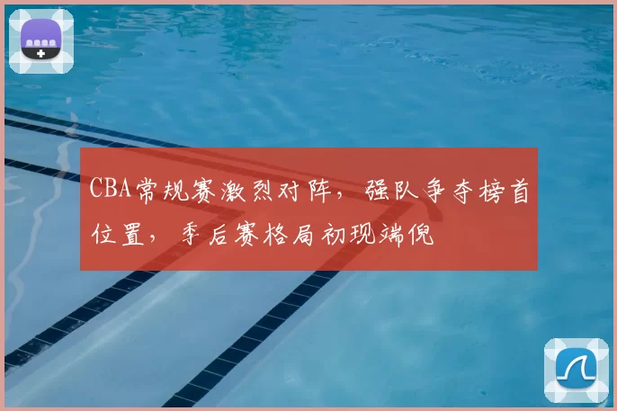 CBA常规赛激烈对阵，强队争夺榜首位置，季后赛格局初现端倪