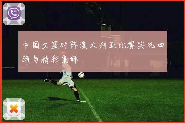 中国女篮对阵澳大利亚比赛实况回顾与精彩集锦