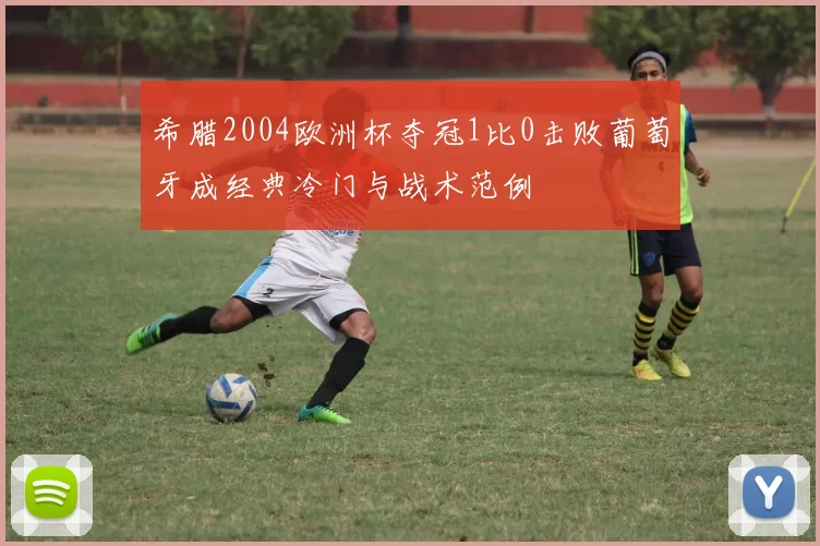 希腊2004欧洲杯夺冠1比0击败葡萄牙成经典冷门与战术范例