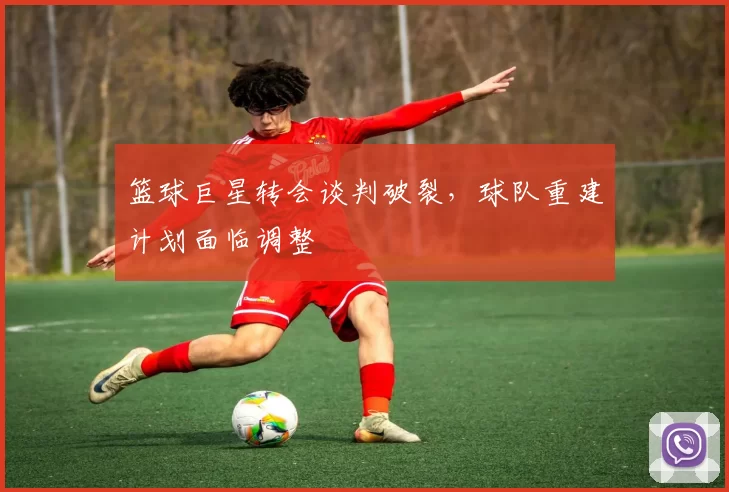 篮球巨星转会谈判破裂，球队重建计划面临调整