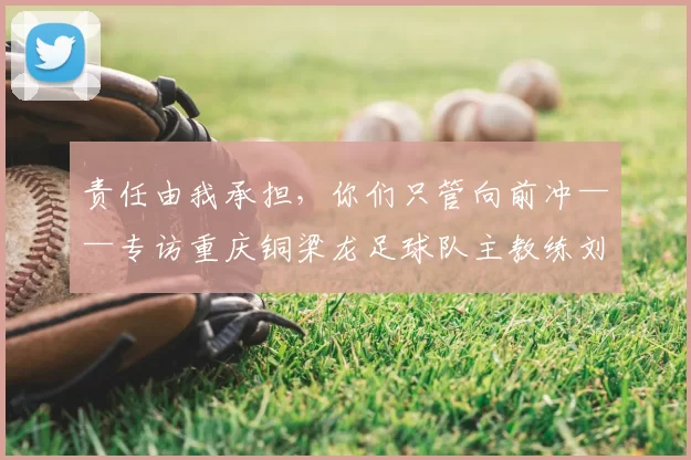 责任由我承担，你们只管向前冲——专访重庆铜梁龙足球队主教练刘建业_球员_比赛_中超