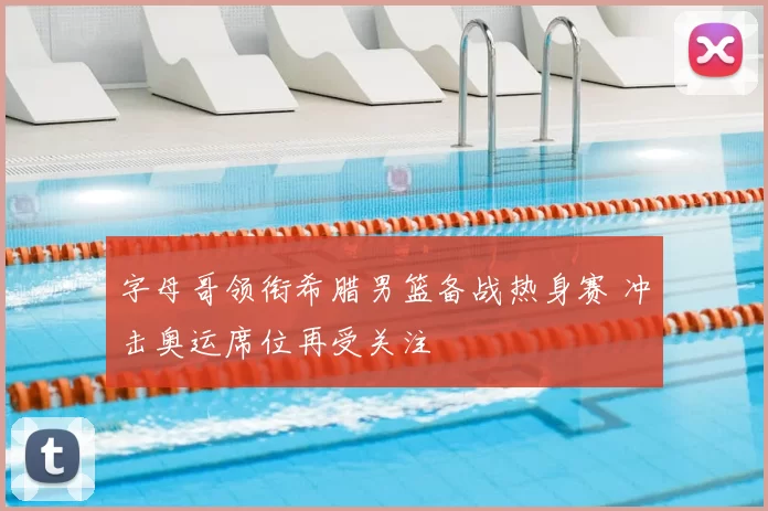 字母哥领衔希腊男篮备战热身赛 冲击奥运席位再受关注