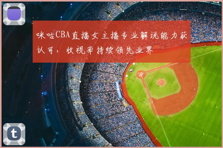 咪咕CBA直播女主播专业解说能力获认可,收视率持续领先业界