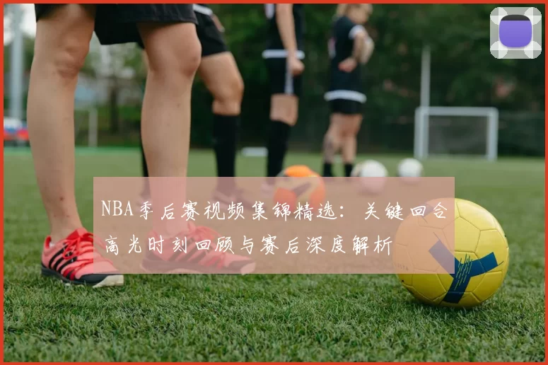 NBA季后赛视频集锦精选：关键回合高光时刻回顾与赛后深度解析