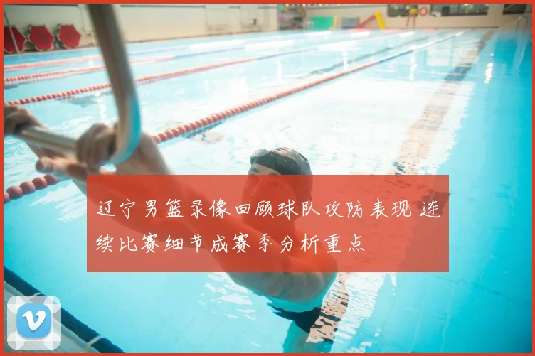 辽宁男篮录像回顾球队攻防表现 连续比赛细节成赛季分析重点