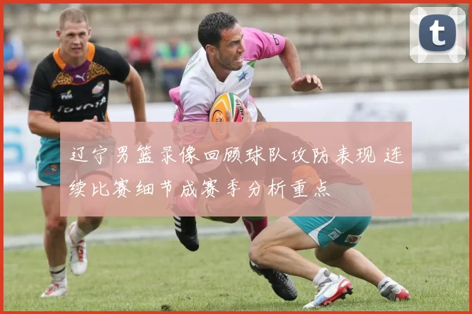 辽宁男篮录像回顾球队攻防表现 连续比赛细节成赛季分析重点