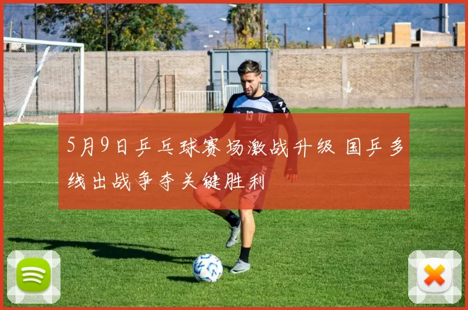 5月9日乒乓球赛场激战升级 国乒多线出战争夺关键胜利