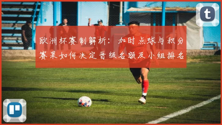 欧洲杯赛制解析:加时点球与积分赛果如何决定晋级名额及小组排名规则